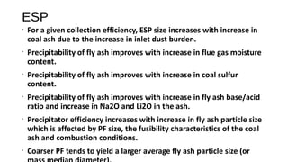 ESP
•
For a given collection efficiency, ESP size increases with increase in
coal ash due to the increase in inlet dust burden.
•
Precipitability of fly ash improves with increase in flue gas moisture
content.
•
Precipitability of fly ash improves with increase in coal sulfur
content.
•
Precipitability of fly ash improves with increase in fly ash base/acid
ratio and increase in Na2O and Li2O in the ash.
•
Precipitator efficiency increases with increase in fly ash particle size
which is affected by PF size, the fusibility characteristics of the coal
ash and combustion conditions.
•
Coarser PF tends to yield a larger average fly ash particle size (or
 