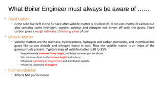 What Boiler Engineer must always be aware of ……
•
Fixed carbon
•
is the solid fuel left in the furnace after volatile matter is distilled off. It consists mostly of carbon but
also contains some hydrogen, oxygen, sulphur and nitrogen not driven off with the gases. Fixed
carbon gives a rough estimate of heating value of coal
•
Volatile Matter
•
Volatile matters are the methane, hydrocarbons, hydrogen and carbon monoxide, and incombustible
gases like carbon dioxide and nitrogen found in coal. Thus the volatile matter is an index of the
gaseous fuels present. Typical range of volatile matter is 20 to 35%.
•
Proportionately increases flame length, and helps in easier ignition of coal.
•
Sets minimum limit on the furnace height and volume.
•
Influences secondary air requirement and distribution aspects.
•
Influences secondary oil support
•
Coal Grindability
•
Affects Mill performance
 