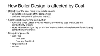 How Boiler Design is affected by Coal
…….•
Objective of the coal firing system is to enable
•
Complete combustion of the coal particles
•
Limit the formation of pollutants like NOX
•
Coal Properties Affecting Combustion
•
Fuel Ratio (Fixed Carbon / Volatile Matter) is commonly used to evaluate the
combustibility of coals
•
More advanced analysis rely on macarel analysis and vitrinite reflectance for evaluating
combustion performance
•
Firing Arrangements
•
Wall Fired
•
Front Wall
•
Front and Rear Fired
•
Tangential Fired
•
W-fired
 