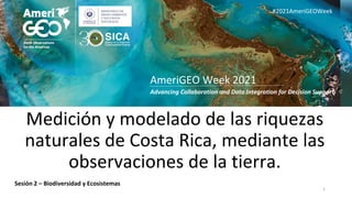 Advancing Collaboration and Data Integration for Decision Support
AmeriGEO Week 2021
#2021AmeriGEOWeek
Medición y modelado de las riquezas
naturales de Costa Rica, mediante las
observaciones de la tierra.
1
Sesión 2 – Biodiversidad y Ecosistemas
 