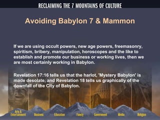 Avoiding Babylon 7 & Mammon
If we are using occult powers, new age powers, freemasonry,
spiritism, bribery, manipulation, horoscopes and the like to
establish and promote our business or working lives, then we
are most certainly working in Babylon.
Revelation 17:16 tells us that the harlot, 'Mystery Babylon' is
made desolate, and Revelation 18 tells us graphically of the
downfall of the City of Babylon.
 
