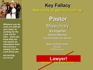 Key Fallacy
Hierarchy of spiritual calling.
Pastor
Missionary
Evangelist
Church Worker
Vocational Ministry Worker
Stay-at-home mom
Plumber
CEO/Executive
Scum of the earth…
Ad Agency Executive
Whatever you do,
work at it with all
your heart, as
working for the
Lord, not for
men, since you
know that you
will receive an
inheritance from
the Lord as a
reward. It is the
Lord Christ you
are serving.
Col 3:23-24
Lawyer!
 