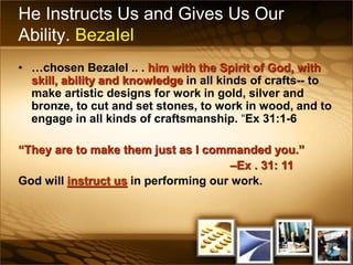 He Instructs Us and Gives Us Our
Ability. BezaIel
• …chosen Bezalel .. . him with the Spirit of God, with
skill, ability and knowledge in all kinds of crafts-- to
make artistic designs for work in gold, silver and
bronze, to cut and set stones, to work in wood, and to
engage in all kinds of craftsmanship. “Ex 31:1-6
“They are to make them just as I commanded you.”
–Ex . 31: 11
God will instruct us in performing our work.
 