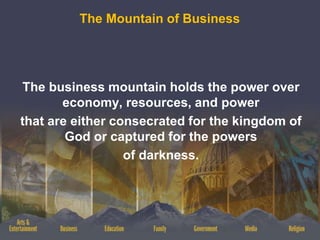 The Mountain of Business
The business mountain holds the power over
economy, resources, and power
that are either consecrated for the kingdom of
God or captured for the powers
of darkness.
 