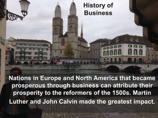 History of
Business
Nations in Europe and North America that became
prosperous through business can attribute their
prosperity to the reformers of the 1500s. Martin
Luther and John Calvin made the greatest impact.
 