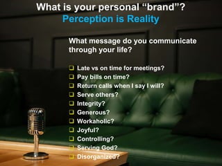 What is your personal “brand”?
Perception is Reality
What message do you communicate
through your life?
 Late vs on time for meetings?
 Pay bills on time?
 Return calls when I say I will?
 Serve others?
 Integrity?
 Generous?
 Workaholic?
 Joyful?
 Controlling?
 Serving God?
 Disorganized?
 