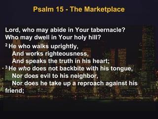 Psalm 15 - The Marketplace
Lord, who may abide in Your tabernacle?
Who may dwell in Your holy hill?
2 He who walks uprightly,
And works righteousness,
And speaks the truth in his heart;
3 He who does not backbite with his tongue,
Nor does evil to his neighbor,
Nor does he take up a reproach against his
friend;
 