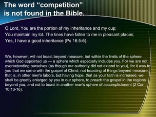 The word “competition”
is not found in the Bible.
O Lord, You are the portion of my inheritance and my cup;
You maintain my lot. The lines have fallen to me in pleasant places;
Yes, I have a good inheritance (Ps 16:5-6).
We, however, will not boast beyond measure, but within the limits of the sphere
which God appointed us — a sphere which especially includes you. For we are not
overextending ourselves (as though our authority did not extend to you), for it was to
you that we came with the gospel of Christ; not boasting of things beyond measure,
that is, in other men's labors, but having hope, that as your faith is increased, we
shall be greatly enlarged by you in our sphere, to preach the gospel in the regions
beyond you, and not to boast in another man's sphere of accomplishment (2 Cor
10:13-16).
 