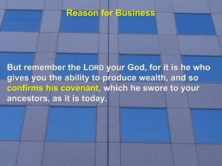 Reason for Business
But remember the LORD your God, for it is he who
gives you the ability to produce wealth, and so
confirms his covenant, which he swore to your
ancestors, as it is today.
 