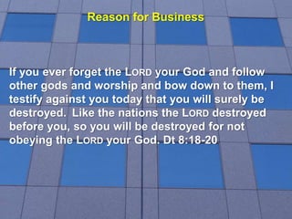 Reason for Business
If you ever forget the LORD your God and follow
other gods and worship and bow down to them, I
testify against you today that you will surely be
destroyed. Like the nations the LORD destroyed
before you, so you will be destroyed for not
obeying the LORD your God. Dt 8:18-20
 