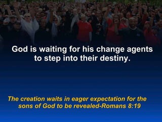 God is waiting for his change agents
to step into their destiny.
The creation waits in eager expectation for the
sons of God to be revealed-Romans 8:19
 