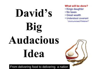 David’s
Big
Audacious
Idea
What will be done?
• Kings daughter
• No taxes
• Great wealth
• Understood covenant
“Uncircumcised Philistine?”
From delivering food to delivering a nation
 
