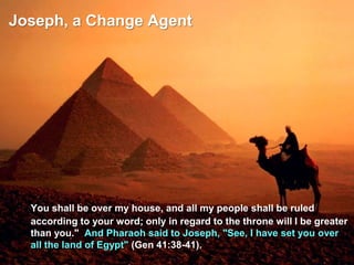 Joseph, a Change Agent
You shall be over my house, and all my people shall be ruled
according to your word; only in regard to the throne will I be greater
than you." And Pharaoh said to Joseph, "See, I have set you over
all the land of Egypt" (Gen 41:38-41).
 