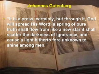 Johannes Gutenberg
• “It is a press, certainly, but through it, God
will spread His Word; a spring of pure
truth shall flow from like a new star it shall
scatter the darkness of ignorance, and
cause a light hitherto fore unknown to
shine among men.”
 