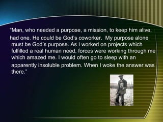 “Man, who needed a purpose, a mission, to keep him alive,
had one. He could be God’s coworker. My purpose alone
must be God’s purpose. As I worked on projects which
fulfilled a real human need, forces were working through me
which amazed me. I would often go to sleep with an
apparently insoluble problem. When I woke the answer was
there.”
 