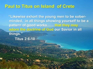 Paul to Titus on Island of Crete
“Likewise exhort the young men to be sober-
minded, in all things showing yourself to be a
pattern of good works..…. that they may
adorn the doctrine of God our Savior in all
things.”
Titus 2:6-10
 