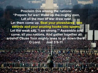 LOGO
Proclaim this among the nations:
“Prepare for war! Wake up the mighty men,
Let all the men of war draw near,
Let them come up. Beat your plowshares into
swords and your pruning hooks into spears;
Let the weak say, ‘I am strong.’” Assemble and
come, all you nations, And gather together all
around. Cause Your mighty ones to go down there ,
O Lord. Joel 3:9-11
 