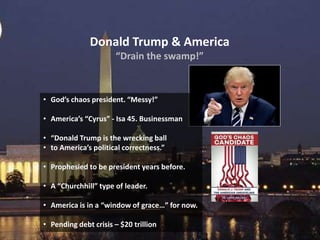 Donald Trump & America
“Drain the swamp!”
• God’s chaos president. “Messy!”
• America’s “Cyrus” - Isa 45. Businessman
• “Donald Trump is the wrecking ball
• to America’s political correctness.”
• Prophesied to be president years before.
• A “Churchhill” type of leader.
• America is in a “window of grace…” for now.
• Pending debt crisis – $20 trillion
 