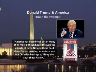 Donald Trump & America
“Drain the swamp!”
“America has been lifted out of many
of its most difficult hours through the
miracle of faith. Now, in these hard
times for our country, let us turn into
our Christian heritage to lift up the
soul of our nation. "
 