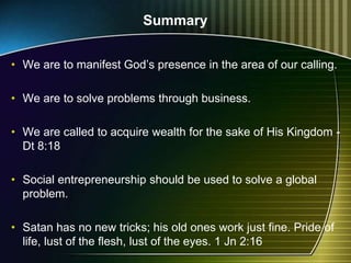 Summary
• We are to manifest God’s presence in the area of our calling.
• We are to solve problems through business.
• We are called to acquire wealth for the sake of His Kingdom -
Dt 8:18
• Social entrepreneurship should be used to solve a global
problem.
• Satan has no new tricks; his old ones work just fine. Pride of
life, lust of the flesh, lust of the eyes. 1 Jn 2:16
 