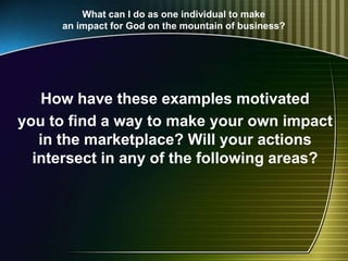 What can I do as one individual to make
an impact for God on the mountain of business?
How have these examples motivated
you to find a way to make your own impact
in the marketplace? Will your actions
intersect in any of the following areas?
 