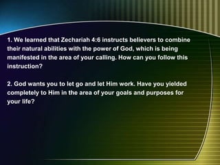 1. We learned that Zechariah 4:6 instructs believers to combine
their natural abilities with the power of God, which is being
manifested in the area of your calling. How can you follow this
instruction?
2. God wants you to let go and let Him work. Have you yielded
completely to Him in the area of your goals and purposes for
your life?
 