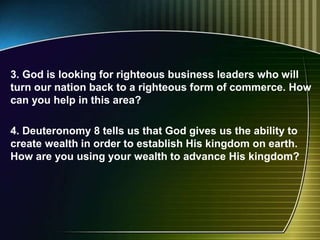 3. God is looking for righteous business leaders who will
turn our nation back to a righteous form of commerce. How
can you help in this area?
4. Deuteronomy 8 tells us that God gives us the ability to
create wealth in order to establish His kingdom on earth.
How are you using your wealth to advance His kingdom?
 