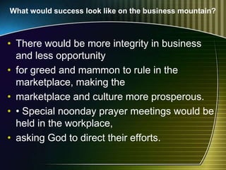What would success look like on the business mountain?
• There would be more integrity in business
and less opportunity
• for greed and mammon to rule in the
marketplace, making the
• marketplace and culture more prosperous.
• • Special noonday prayer meetings would be
held in the workplace,
• asking God to direct their efforts.
 