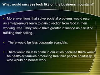 What would success look like on the business mountain?
• More inventions that solve societal problems would result
as entrepreneurs learn to gain direction from God in their
working lives. They would have greater influence as a fruit of
fulfilling their calling.
• There would be less corporate scandals.
• There would be less crime in our cities because there would
be healthier families producing healthier people spiritually
who would do honest work.
 