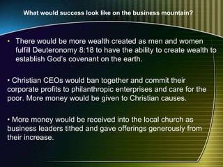 • There would be more wealth created as men and women
fulfill Deuteronomy 8:18 to have the ability to create wealth to
establish God’s covenant on the earth.
• Christian CEOs would ban together and commit their
corporate profits to philanthropic enterprises and care for the
poor. More money would be given to Christian causes.
• More money would be received into the local church as
business leaders tithed and gave offerings generously from
their increase.
What would success look like on the business mountain?
 