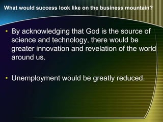 What would success look like on the business mountain?
• By acknowledging that God is the source of
science and technology, there would be
greater innovation and revelation of the world
around us.
• Unemployment would be greatly reduced.
 