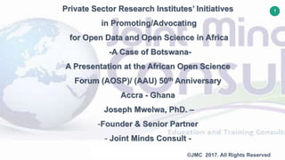 1
©JMC 2017. All Rights Reserved
Private Sector Research Institutes’ Initiatives
in Promoting/Advocating
for Open Data and Open Science in Africa
-A Case of Botswana-
A Presentation at the African Open Science
Forum (AOSP)/ (AAU) 50th Anniversary
Accra - Ghana
Joseph Mwelwa, PhD. –
-Founder & Senior Partner
- Joint Minds Consult -
 