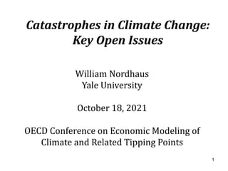 Catastrophes in Climate Change:
Key Open Issues
William Nordhaus
Yale University
October 18, 2021
OECD Conference on Economic Modeling of
Climate and Related Tipping Points
1
 