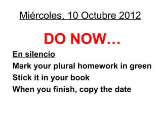 Miércoles, 10 Octubre 2012

       DO NOW…
En silencio
Mark your plural homework in green
Stick it in your book
When you finish, copy the date
 