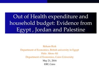 Out of Health expenditure and
household budget: Evidence from
Egypt , Jordan and Palestine
Reham Rizk
Department of Economics, British university in Egypt
Hala Abou-Ali
Department of Economics, Cairo University
May 21, 2016
ERF, Cairo
 