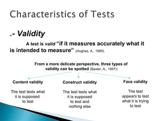 .- Validity
A test is valid “if it measures accurately what it
is intended to measure” (Hughes, A., 1989).
Content validity
The test tests what
it is supposed
to test
Construct validity
The test tests what
it is supposed
to test and
nothing else
Face validity
The test
appears to test
what it is trying
to test
From a more delicate perspective, three types of
validity can be spotted (Baxter, A., 1997):
 
