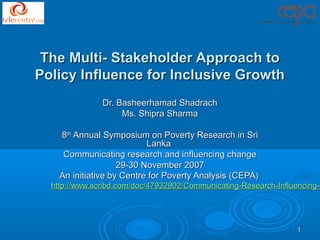 The Multi- Stakeholder Approach to
Policy Influence for Inclusive Growth
               Dr. Basheerhamad Shadrach
                    Ms. Shipra Sharma

    8th Annual Symposium on Poverty Research in Sri
                           Lanka
     Communicating research and influencing change
                    29-30 November 2007
    An initiative by Centre for Poverty Analysis (CEPA)
  http://www.scribd.com/doc/47932902/Communicating-Research-Influencing-C




                                                                 1
 