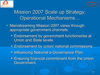 Mission 2007 Scale up Strategy:
          Operational Mechanisms…
   Mainstreaming Mission 2007 views through
    appropriate government channels.
       Endorsement by government functionaries at
        Union and State levels.
       Endorsement by union/ national commissions.
    
        Influencing National e-Governance Plan.
       Ensuring financial commitment from the Union
        Government.

                                                     10
 