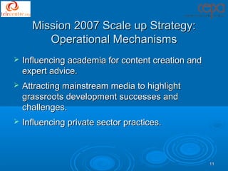 Mission 2007 Scale up Strategy:
         Operational Mechanisms
   Influencing academia for content creation and
    expert advice.
   Attracting mainstream media to highlight
    grassroots development successes and
    challenges.
   Influencing private sector practices.



                                                    11
 