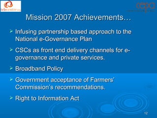 Mission 2007 Achievements…
   Infusing partnership based approach to the
    National e-Governance Plan
   CSCs as front end delivery channels for e-
    governance and private services.
   Broadband Policy
   Government acceptance of Farmers’
    Commission’s recommendations.
   Right to Information Act

                                                 12
 
