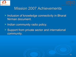 Mission 2007 Achievements
   Inclusion of knowledge connectivity in Bharat
    Nirman document.
   Indian community radio policy.
   Support from private sector and international
    community.




                                                    13
 