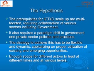 The Hypothesis
   The prerequisites for ICT4D scale up are multi-
    faceted, requiring collaboration of various
    sectors including Government.
   It also requires a paradigm shift in government
    and private sector policies and practices.
   The strategy to achieve this has to be flexible
    and dynamic, capitalizing on proper utilization of
    existing and emerging opportunities.
   Enough scope for different actors to lead at
    different times and at various levels.
                                                         3
 