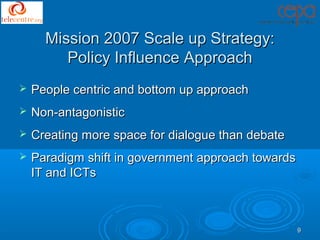 Mission 2007 Scale up Strategy:
         Policy Influence Approach
   People centric and bottom up approach
   Non-antagonistic
   Creating more space for dialogue than debate
   Paradigm shift in government approach towards
    IT and ICTs



                                                    9
 