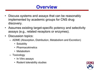Overview
• Discuss systems and assays that can be reasonably
  implemented by academic groups for CNS drug
  discovery.
• Assumes existing target-specific potency and selectivity
  assays (e.g., related receptors or enzymes).
• Discussion topics:
   – ADME (Absorption, Distribution, Metabolism and Excretion)
      • Solubility
      • Pharmacokinetics
      • Metabolism
   – Toxicology
      • In Vitro assays
      • Rodent tolerability studies
 