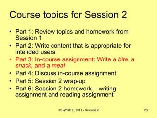 Course topics for Session 2 Part 1: Review topics and homework from Session 1 Part 2: Write content that is appropriate for intended users  Part 3: In-course assignment: Write a  bite , a  snack,  and a  meal   Part 4: Discuss in-course assignment  Part 5: Session 2 wrap-up Part 6: Session 2 homework – writing assignment and reading assignment 