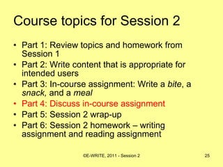Course topics for Session 2 Part 1: Review topics and homework from Session 1 Part 2: Write content that is appropriate for intended users  Part 3: In-course assignment: Write a  bite , a  snack,  and a  meal   Part 4: Discuss in-course assignment  Part 5: Session 2 wrap-up Part 6: Session 2 homework – writing assignment and reading assignment 