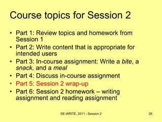 Course topics for Session 2 Part 1: Review topics and homework from Session 1 Part 2: Write content that is appropriate for intended users  Part 3: In-course assignment: Write a  bite , a  snack,  and a  meal   Part 4: Discuss in-course assignment  Part 5: Session 2 wrap-up Part 6: Session 2 homework – writing assignment and reading assignment 