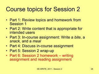 Course topics for Session 2 Part 1: Review topics and homework from Session 1 Part 2: Write content that is appropriate for intended users  Part 3: In-course assignment: Write a  bite , a  snack,  and a  meal   Part 4: Discuss in-course assignment  Part 5: Session 2 wrap-up Part 6: Session 2 homework – writing assignment and reading assignment 