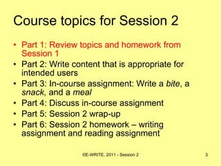 Course topics for Session 2 Part 1: Review topics and homework from Session 1 Part 2: Write content that is appropriate for intended users  Part 3: In-course assignment: Write a  bite , a  snack,  and a  meal   Part 4: Discuss in-course assignment  Part 5: Session 2 wrap-up Part 6: Session 2 homework – writing assignment and reading assignment 