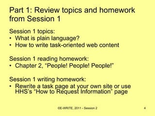 Part 1: Review topics and homework from Session 1 Session 1 topics: What is plain language? How to write task-oriented web content Session 1 reading homework: Chapter 2, “People! People! People!” Session 1 writing homework: Rewrite a task page at your own site or use HHS’s “How to Request Information” page 